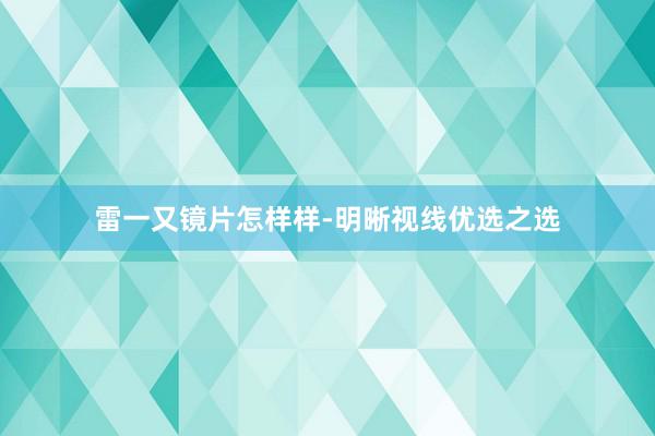 雷一又镜片怎样样-明晰视线优选之选